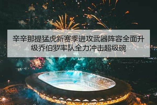 辛辛那提猛虎新赛季进攻武器阵容全面升级乔伯罗率队全力冲击超级碗